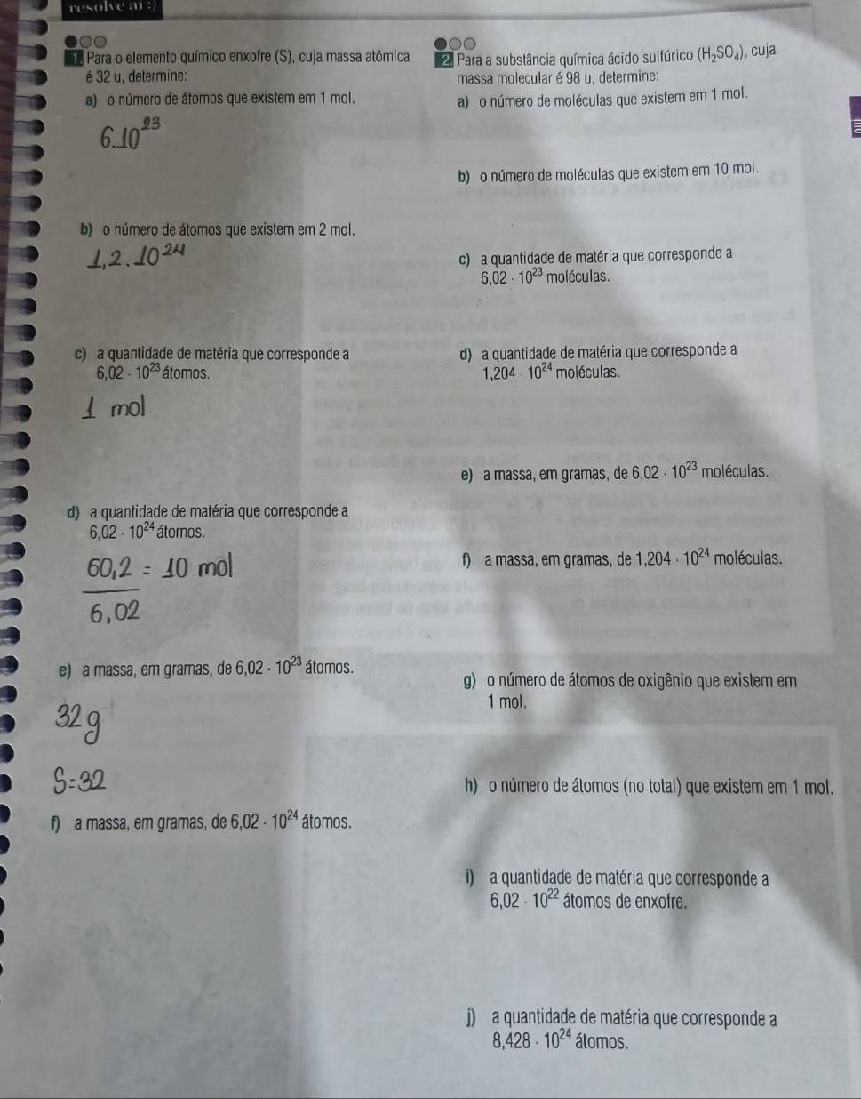 resolve ar : 
0 
1 Para o elemento químico enxofre (S), cuja massa atômica 2. Para a substância química ácido sulfúrico (H_2SO_4) , cuja 
é 32 u, determine: massa molecular é 98 u, determine: 
a) o número de átomos que existem em 1 mol. 
a) o número de moléculas que existem em 1 mol. 
93 
b) o número de moléculas que existem em 10 mol. 
b) o número de átomos que existem em 2 mol. 
c) a quantidade de matéria que corresponde a
6,02· 10^(23) moléculas. 
c) a quantidade de matéria que corresponde a d) a quantidade de matéria que corresponde a
6,02· 10^(23) átomos. 1,204· 10^(24) moléculas. 
e) a massa, em gramas, de 6,02· 10^(23) moléculas. 
d) a quantidade de matéria que corresponde a
6.02· 10^(24) átomos. 
f) a massa, em gramas, de 1,204· 10^(24) moléculas. 
e) a massa, em gramas, de 6,02· 10^(23) átomos. 
g) o número de átomos de oxigênio que existem em
1 mol. 
h) o número de átomos (no total) que existem em 1 mol. 
f) a massa, em gramas, de 6,02· 10^(24) átomos. 
i) a quantidade de matéria que corresponde a
6,02· 10^(22) átomos de enxofre. 
j) a quantidade de matéria que corresponde a
8,428· 10^(24) átomos.