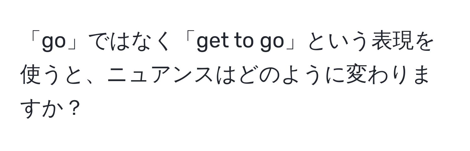 「go」ではなく「get to go」という表現を使うと、ニュアンスはどのように変わりますか？