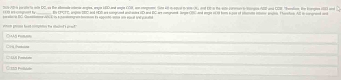 Site AB is parale to site DC, so the attemate intenor angles, engle ABD ant engle COI, are congrvent. Sido AB is equal to side DC, and DB is the exte curreon to trangles ABD an2 COB. Theofom, the trangen ABD and
CDD are congruant by _By CPCTC, angles DBC and ADB are congruent and sides AD and BC are congrent Angle OBC and engle ADB frm a par of allemate intetor angles. Themefore, AD is congnemt ent 
peralial to BC. Chontilimrat ABCD is a perntintogram becaon its opponte sutes are equal and paraliet 
Vhich preass best compintes the stadent's proof? 
_ 
○ AA§ Port tate 
_ 
O HL Purdutate 
_ 
O EAS Pchên 
_ 
O 135 Pertulate