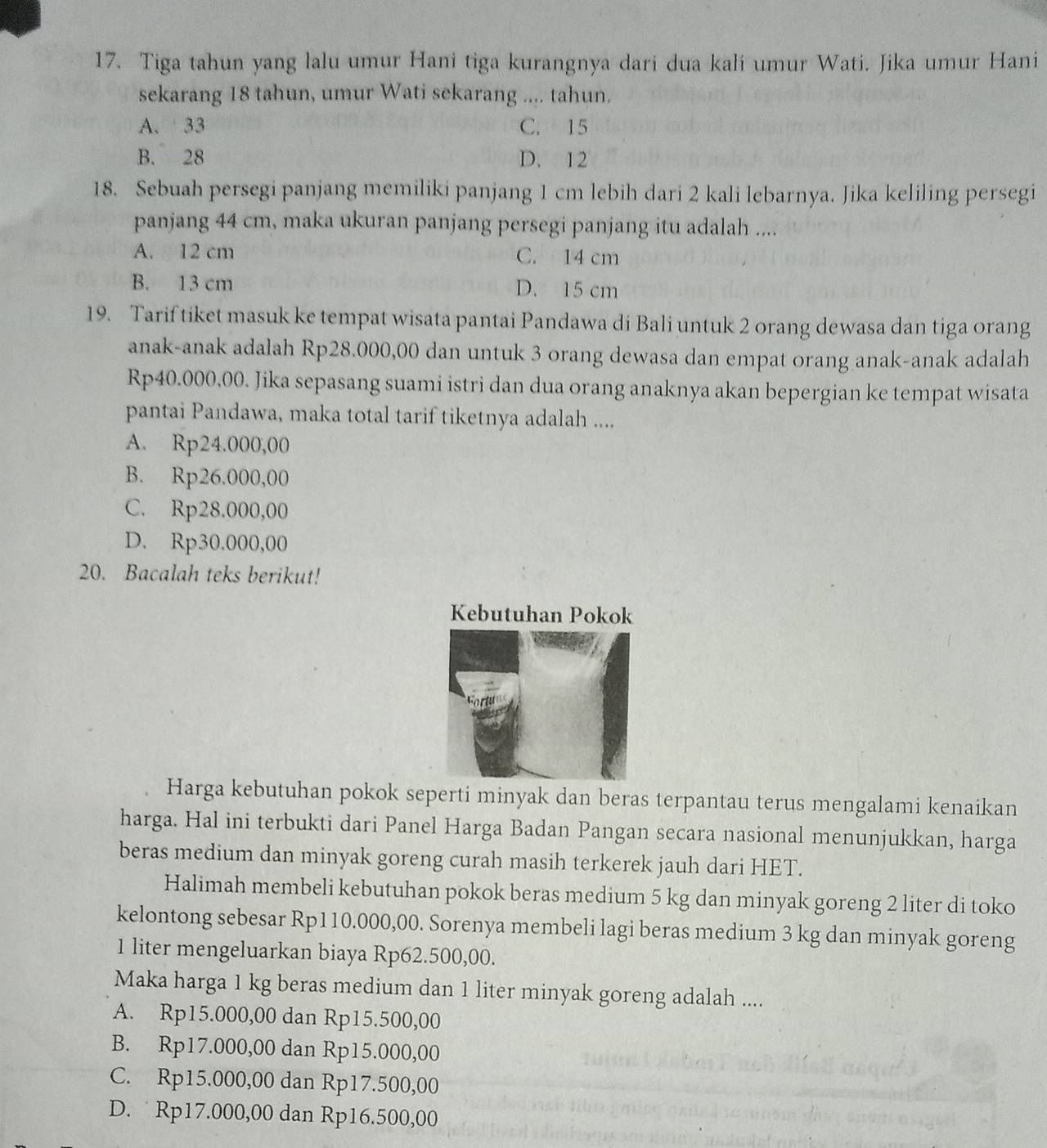 Tiga tahun yang lalu umur Hani tiga kurangnya dari dua kali umur Wati. Jika umur Hani
sekarang 18 tahun, umur Wati sekarang .... tahun.
A. 33 C. 15
B. 28 D. 12
18. Sebuah persegi panjang memiliki panjang 1 cm lebih dari 2 kali lebarnya. Jika keliling persegi
panjang 44 cm, maka ukuran panjang persegi panjang itu adalah ....
A. 12 cm C. 14 cm
B. 13 cm D. 15 cm
19. Tarif tiket masuk ke tempat wisata pantai Pandawa di Bali untuk 2 orang dewasa dan tiga orang
anak-anak adalah Rp28.000,00 dan untuk 3 orang dewasa dan empat orang anak-anak adalah
Rp40.000,00. Jika sepasang suami istri dan dua orang anaknya akan bepergian ke tempat wisata
pantai Pandawa, maka total tarif tiketnya adalah ....
A. Rp24.000,00
B. Rp26.000,00

C. Rp28.000,00
D、 Rp30.000,0
20. Bacalah teks berikut!
Kebutuhan Pokok
Harga kebutuhan pokok seperti minyak dan beras terpantau terus mengalami kenaikan
harga. Hal ini terbukti dari Panel Harga Badan Pangan secara nasional menunjukkan, harga
beras medium dan minyak goreng curah masih terkerek jauh dari HET.
Halimah membeli kebutuhan pokok beras medium 5 kg dan minyak goreng 2 liter di toko
kelontong sebesar Rp110.000,00. Sorenya membeli lagi beras medium 3 kg dan minyak goreng
1 liter mengeluarkan biaya Rp62.500,00.
Maka harga 1 kg beras medium dan 1 liter minyak goreng adalah ....
A. Rp15.000,00 dan Rp15.500,00
B. Rp17.000,00 dan Rp15.000,00
C. Rp15.000,00 dan Rp17.500,00
D. Rp17.000,00 dan Rp16.500,00