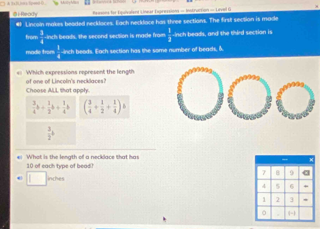 A 3x3Links Speed-D.. Mistry Ma x Britanrca School
@i-Ready Reasons for Equivalent Linear Expressions — Instruction — Level G
Lincoln makes beaded necklaces. Each necklace has three sections. The first section is made
from  3/4  -inch beads, the second section is made from  1/2  -inch beads, and the third section is
made from  1/4  -inch beads. Each section has the same number of beads, 6.
Which expressions represent the length
of one of Lincoln's necklaces?
Choose ALL that apply.
 3/4 b+ 1/2 b+ 1/4 b ( 3/4 + 1/2 + 1/4 ) b
 3/2 b
What is the length of a necklace that has
10 of each type of bead?
□ inches