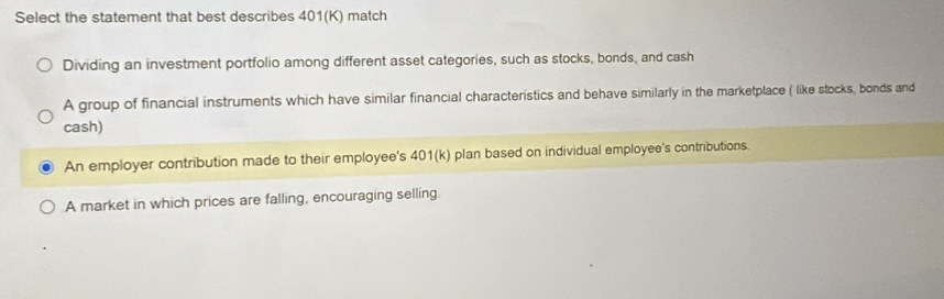 Select the statement that best describes 401(K) match
Dividing an investment portfolio among different asset categories, such as stocks, bonds, and cash
A group of financial instruments which have similar financial characteristics and behave similarly in the marketplace ( like stocks, bonds and
cash)
An employer contribution made to their employee's 401(k) plan based on individual employee's contributions.
A market in which prices are falling, encouraging selling.