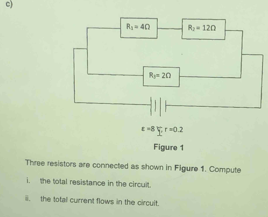 R_1=4Omega
R_2=12Omega
R_3=2Omega
varepsilon =8xi , r=0.2
Figure 1 
Three resistors are connected as shown in Figure 1. Compute 
i. the total resistance in the circuit. 
ii. the total current flows in the circuit.