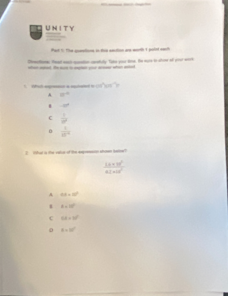 The questions in this section am worth 1 point each
Directions: Read eash question carefuly. Take your time. Be sure to show all your work
when usked. He sure to explais your anower when asked.
1. Which expression is equivaient to (15^3)(15^(-1))
A. 15^(-2)
B -15^4
C  1/19^4 
D  1/15^(-2) 
2 What is the valus of the expression shown below?
 (1.6* 10^5)/0.2* 10^2 
A 0.8* 10^3
B. 8* 10^2
C 0.8* 10^7
D 8* 10^2