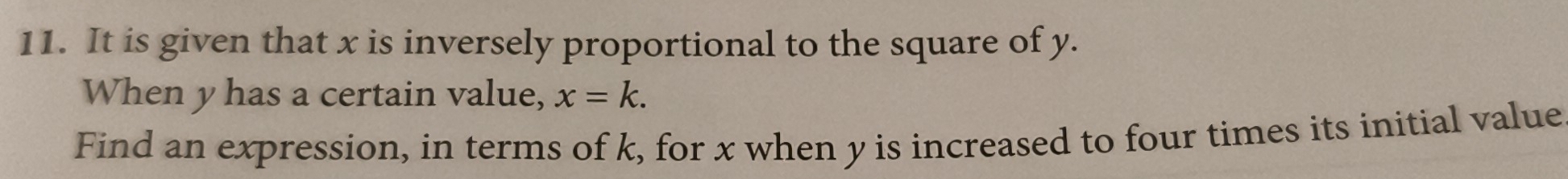 It is given that x is inversely proportional to the square of y. 
When y has a certain value, x=k. 
Find an expression, in terms of k, for x when y is increased to four times its initial value