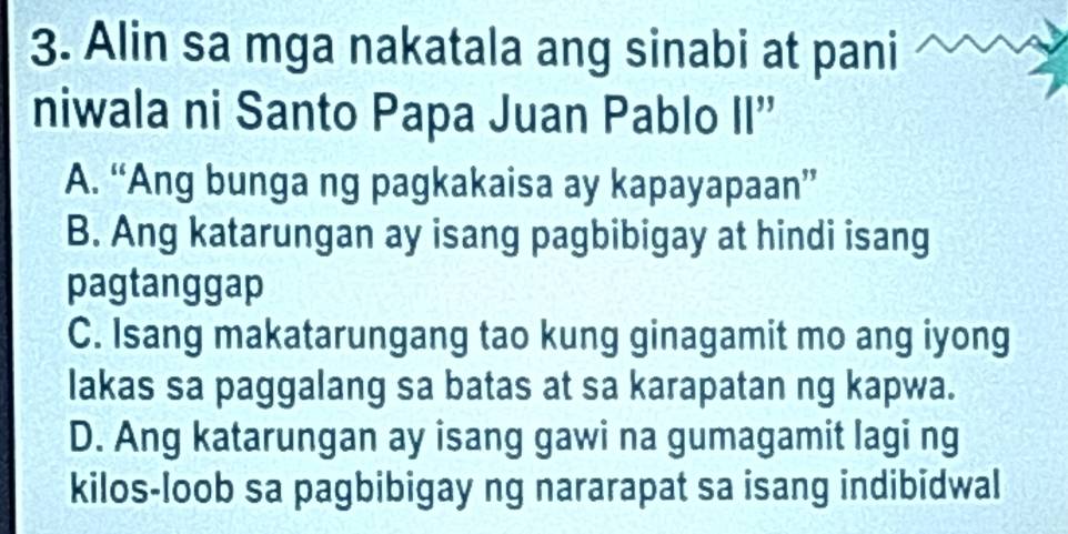 Alin sa mga nakatala ang sinabi at pani
niwala ni Santo Papa Juan Pablo II''
A. “Ang bunga ng pagkakaisa ay kapayapaan”
B. Ang katarungan ay isang pagbibigay at hindi isang
pagtanggap
C. Isang makatarungang tao kung ginagamit mo ang iyong
lakas sa paggalang sa batas at sa karapatan ng kapwa.
D. Ang katarungan ay isang gawi na gumagamit lagi ng
kilos-loob sa pagbibigay ng nararapat sa isang indibidwal