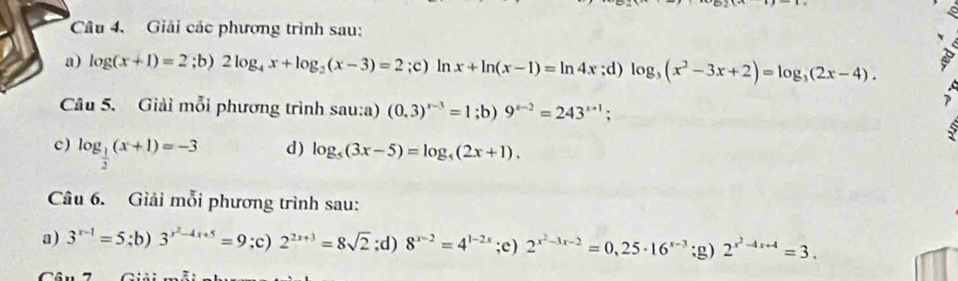 Giải các phương trình sau: 
a) log (x+1)=2;b) 2log _4x+log _2(x-3)=2;c) ln x+ln (x-1)=ln 4x;d) log _3(x^2-3x+2)=log _3(2x-4). 
Câu 5. Giải mỗi phương trình sau:a) (0.3)^x-3=1;b) 9^(x-2)=243^(x+1); 
c) log _ 1/2 (x+1)=-3 d) log _5(3x-5)=log _5(2x+1). 
Câu 6. Giải mỗi phương trình sau: 
a) 3^(x-1)=5;b) 3^(x^2)-4x+5=9 :c) 2^(2x+3)=8sqrt(2);d) 8^(x-2)=4^(1-2x);e) 2^(x^2)-3x-2=0,25· 16^(x-3);g) 2^(x^2)-4x+4=3.