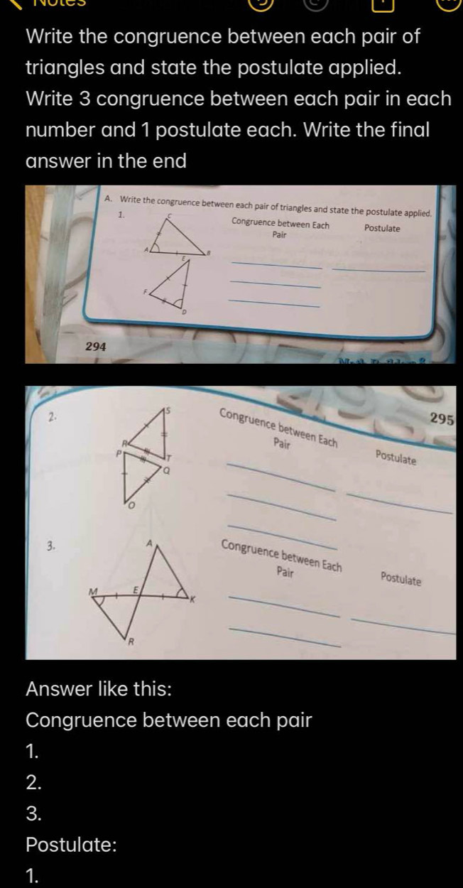 Write the congruence between each pair of 
triangles and state the postulate applied. 
Write 3 congruence between each pair in each 
number and 1 postulate each. Write the final 
answer in the end 
A. Write the congruence between each pair of triangles and state the postulate applied. 
1.Congruence between Each Postulate 
Pair 
_ 
_ 
_ 
_ 
F 
D
294
2. 295
75 Congruence between Each 
Pair 
T 
_ 
Postulate 
Q 
__ 
。 
3. 
_ 
Congruence between Each Pair 
Postulate 
_ 
_ 
_ 
Answer like this: 
Congruence between each pair 
1. 
2. 
3. 
Postulate: 
1.