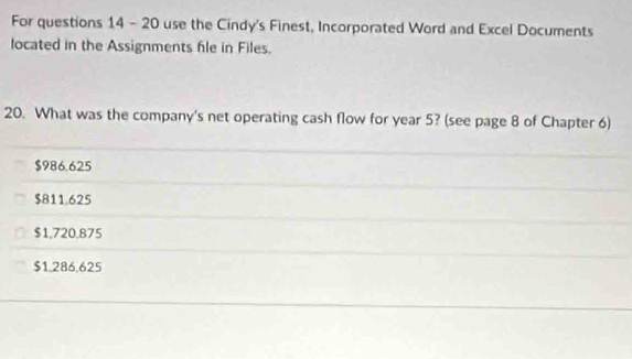 For questions 14 - 20 use the Cindy's Finest, Incorporated Word and Excel Documents
located in the Assignments file in Files.
20. What was the company's net operating cash flow for year 5? (see page 8 of Chapter 6)
$986.625
$811.625
$1.720.875
$1.286,625