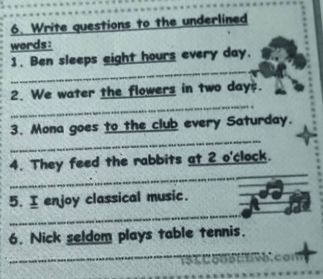 Write questions to the underlined 
words: 
_ 
1. Ben sleeps eight hours every day. 
_ 
2. We water the flowers in two days. 
_ 
3. Mona goes to the club every Saturday. 
_ 
_ 
_ 
4. They feed the rabbits at 2 o'clock. 
5. I enjoy classical music. 
_ 
_ 
6. Nick seldom plays table tennis.