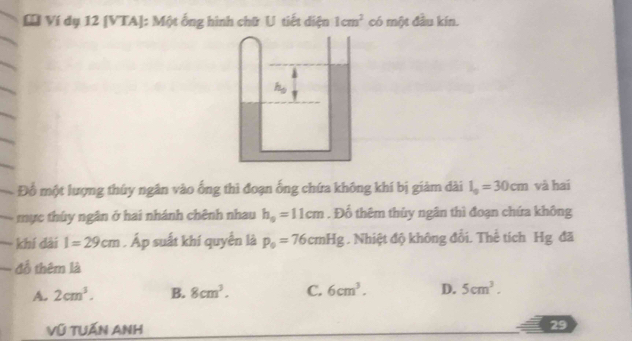 Ví dụ 12 [VTA]: Một ống hình chữ U tiết diện 1cm^2 có một đầu kín.
Đỗ một lượng thúy ngân vào ống thì đoạn ống chứa không khí bị giảm dài l_0=30cm và hai
mục thúy ngân ở hai nhánh chênh nhau h_0=11cm. Đổ thêm thủy ngân thì đoạn chứa không
khí dài l=29cm. Áp suất khí quyền là p_0=76cmHg. Nhiệt độ không đổi. Thế tích Hg đã
đồ thêm là
A. 2cm^3. B. 8cm^3. C. 6cm^3. D. 5cm^3.
Vũ TUẤN ANh
29