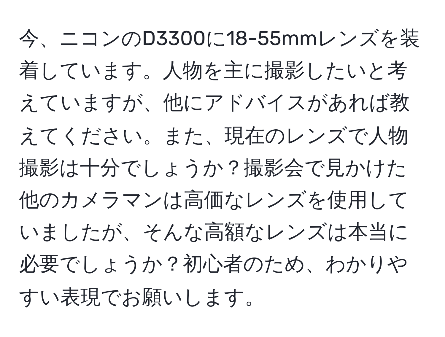 今、ニコンのD3300に18-55mmレンズを装着しています。人物を主に撮影したいと考えていますが、他にアドバイスがあれば教えてください。また、現在のレンズで人物撮影は十分でしょうか？撮影会で見かけた他のカメラマンは高価なレンズを使用していましたが、そんな高額なレンズは本当に必要でしょうか？初心者のため、わかりやすい表現でお願いします。