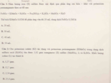 Perognish
Ckn 1:Hie loong won (π) subfre được xác định qua phan ông ou hòa - khi vii petaessm
permangmate theo ao đồ s
FeSO_4+KMnO_4+H_2SO_4=Fe_2(SO_4)_2+K_2++K_2SO_4+H_2OO 
Thể tích K2aCu 0)02hi để phản ông vin đi 20 mL dang dịch (FediCu 0,I là
A. 20 mL
B. 70 mL
C. 40 mL
D. 50 mL
Cika 2: Cho potassion iodide (K7) tic dong vớs potansium permanganate (KaCs) wong dong dịch
selferc acid (H:SOs) thn doo: 1,02 gan manganese (7) sulfire (MeSOs). l; vi K;SCu. Khis tayng
iodue (1)) tạo thinh li
A. 1,27 gam
B. 12,7 gen
C. 2.5d gam
D. 25,4 gan.