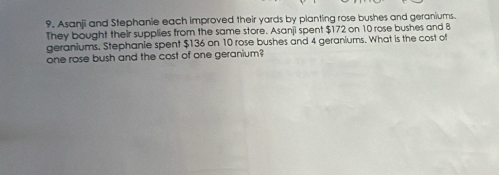 Asanji and Stephanie each improved their yards by planting rose bushes and geraniums. 
They bought their supplies from the same store. Asanji spent $172 on 10 rose bushes and 8
geraniums. Stephanie spent $136 on 10 rose bushes and 4 geraniums. What is the cost of 
one rose bush and the cost of one geranium?