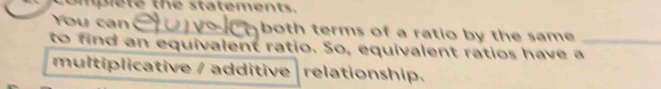 ompiete the statements. 
You can both terms of a ratio by the same 
to find an equivalent ratio. So, equivalent ratios have a_ 
multiplicative / additive relationship.