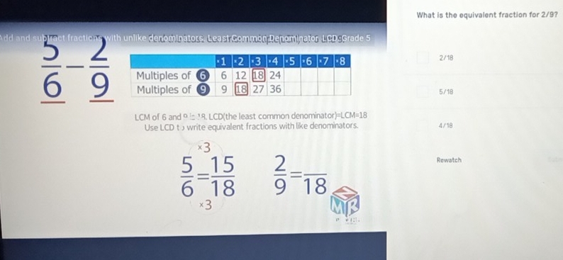 What is the equivalent fraction for 2/9?
with unlike denominators. Least Common Denominator, LCDsGrade 5
2/18
frac 5_ 6-frac 2_ 9 5/18
LCM of 6 and 9 is 18. LCD (the least common denomina or)=LCM=18
Use LCD t write equivalent fractions with like denominators. 4/18
×3
 5/6 = 15/18   2/9 =frac 18
Rewatch
* 3