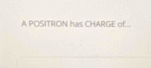 A POSITRON has CHARGE of...