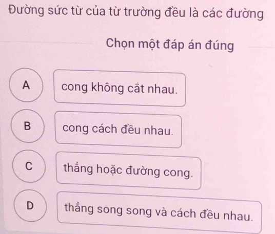 Đường sức từ của từ trường đều là các đường
Chọn một đáp án đúng
A cong không cắt nhau.
B cong cách đều nhau.
C thắng hoặc đường cong.
D thắng song song và cách đều nhau.