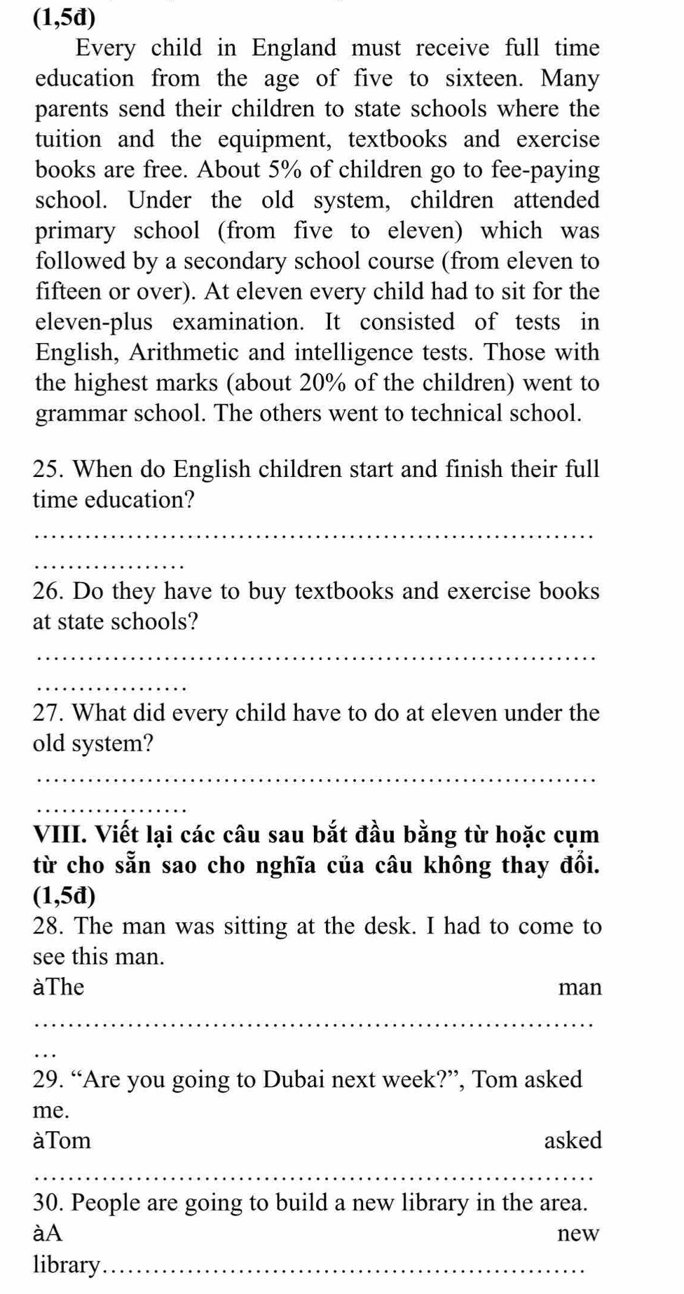 (1,5đ) 
Every child in England must receive full time 
education from the age of five to sixteen. Many 
parents send their children to state schools where the 
tuition and the equipment, textbooks and exercise 
books are free. About 5% of children go to fee-paying 
school. Under the old system, children attended 
primary school (from five to eleven) which was 
followed by a secondary school course (from eleven to 
fifteen or over). At eleven every child had to sit for the 
eleven-plus examination. It consisted of tests in 
English, Arithmetic and intelligence tests. Those with 
the highest marks (about 20% of the children) went to 
grammar school. The others went to technical school. 
25. When do English children start and finish their full 
time education? 
_ 
_ 
26. Do they have to buy textbooks and exercise books 
at state schools? 
_ 
_ 
27. What did every child have to do at eleven under the 
old system? 
_ 
_ 
VIII. Viết lại các câu sau bắt đầu bằng từ hoặc cụm 
từ cho sẵn sao cho nghĩa của câu không thay đổi. 
(1,5đ) 
28. The man was sitting at the desk. I had to come to 
see this man. 
àThe man 
_ 
_ 
29. “Are you going to Dubai next week?”, Tom asked 
me. 
àTom asked 
_ 
_ 
30. People are going to build a new library in the area. 
àA 
new 
library_