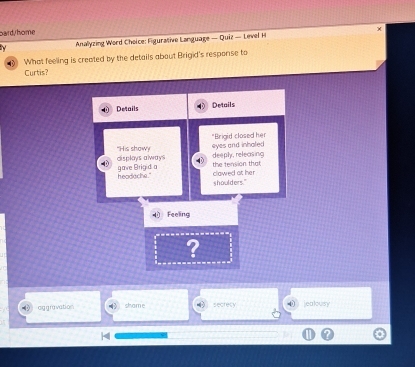 bard/home
Anallyzing Word Choice: Figurative Language — Quiz — Level H
3 What feeling is created by the details about Brigid's response to
Curtis?
Details Details
"His show "Brigid closed her
displays always eyes and inhaled
the tension that deeply, releasing
headache." gave Brigid a
clawed at her s houlders."
Feeling
?
aggravation shame secrecy ⑩ jealousy