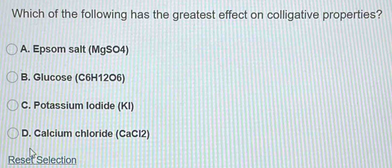 Which of the following has the greatest effect on colligative properties?
A. Epsom salt (MgSO4)
B. Glucose (C6H12O6)
C. Potassium Iodide (KI)
D. Calcium chloride (CaCl2)
Reset Selection