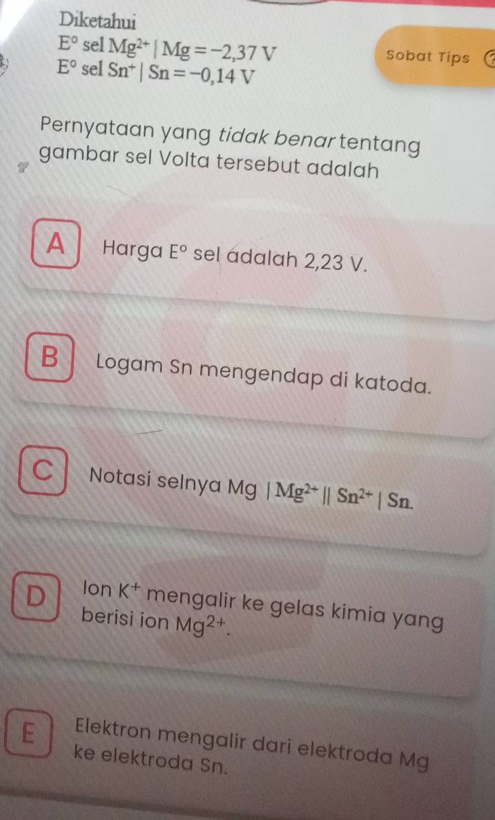 Diketahui
E° sel Mg^(2+)|Mg=-2,37V Sobat Tips
E° sel Sn^+|Sn=-0,14V
Pernyataan yang tidak benar tentang
gambar sel Volta tersebut adalah
A Harga E° sel adalah 2,23 V.
B Logam Sn mengendap di katoda.
C Notasi selnya Mg | ] |Mg^(2+)||Sn^(2+)|Sn.
D Ion K^+ mengalir ke gelas kimia yang
berisi ion Mg^(2+).
E Elektron mengalir dari elektroda Mg
ke elektroda Sn.