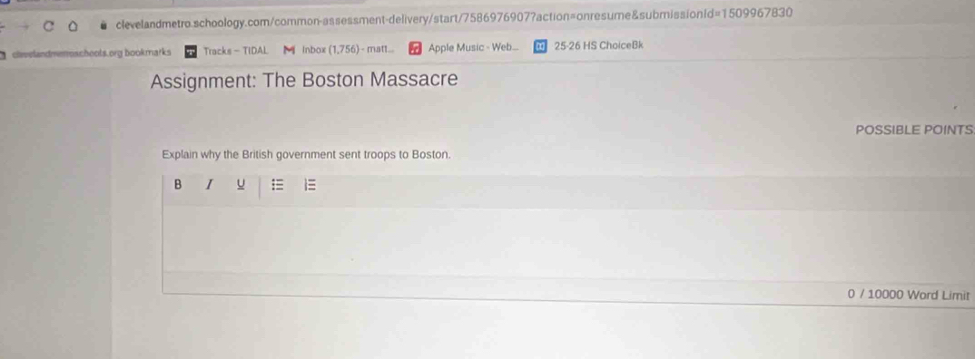 clvelandmemoschools.org bookmarks Tracks - TIDAL Inbox (1,756) - matt... Apple Music - Web... 25-26 HS ChoiceBk 
Assignment: The Boston Massacre 
POSSIBLE POINTS 
Explain why the British government sent troops to Boston. 
B I u = 
0 / 10000 Word Limit