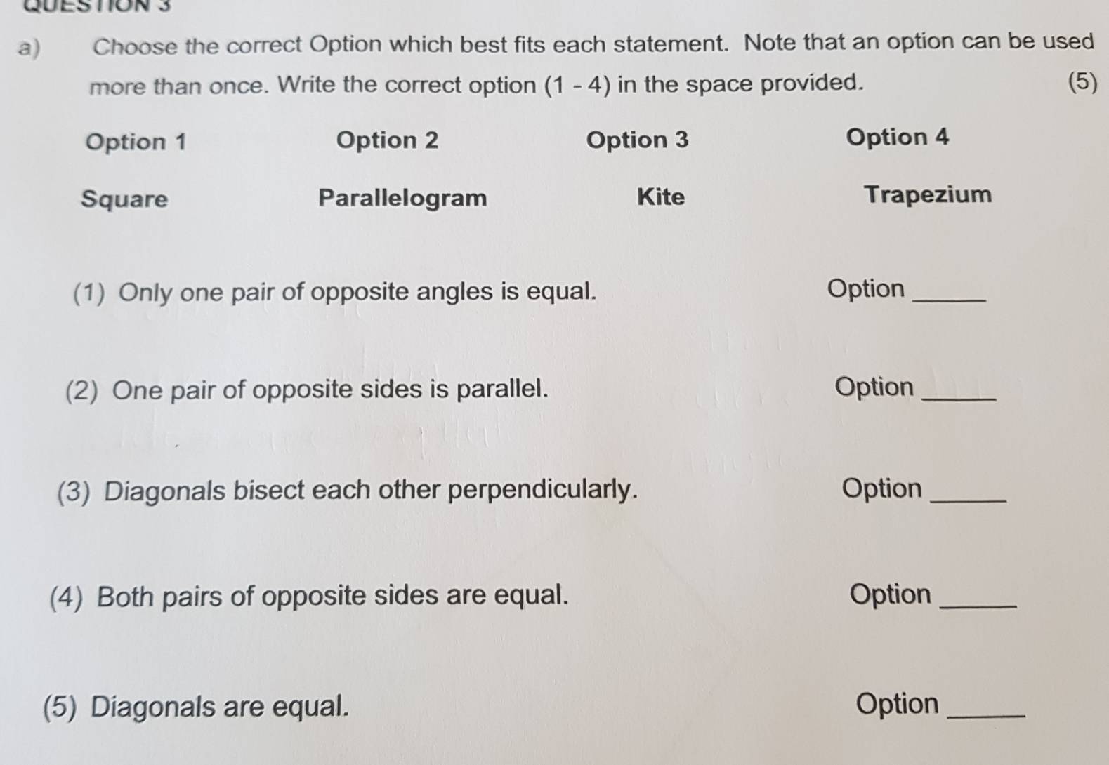 Choose the correct Option which best fits each statement. Note that an option can be used
more than once. Write the correct option (1-4) in the space provided. (5)
Option 1 Option 2 Option 3 Option 4
Square Parallelogram Kite Trapezium
(1) Only one pair of opposite angles is equal. Option_
(2) One pair of opposite sides is parallel. Option_
(3) Diagonals bisect each other perpendicularly. Option_
(4) Both pairs of opposite sides are equal. Option_
(5) Diagonals are equal. Option_