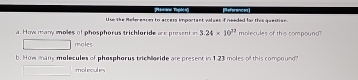 Use the Refereaces to access important valses if neaded fai this question. References 
a. How many moles of phosphorus trichloride are present in 3.24* 10^(37) molecules of this compound? 
moles 
b. How many molecules of phosphorus trichloride are present in 1.23 moles of this compound? 
mol eculers