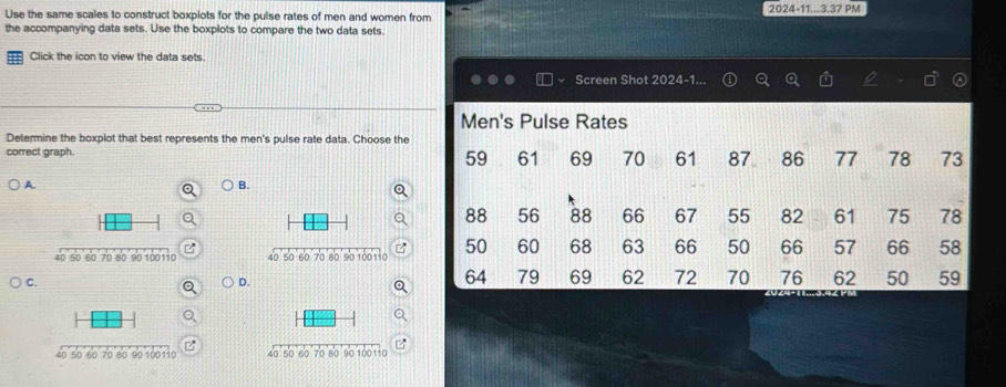 Use the same scales to construct boxplots for the pulse rates of men and women from 2024-11...3.37 PM
the accompanying data sets. Use the boxplots to compare the two data sets.
Click the icon to view the data sets.
Screen Shot 2024-1.
Men's Pulse Rates
Determine the boxplot that best represents the men's pulse rate data. Choose the
correct graph 61 69 70 61 87 86 77 78 73
59
A. B.
88 56 88 66 67 55 82 61 75 78
50 60 68 63 66 50 66 57 66 58
C.
D.
64 79 69 62 72 70 76 62 50 59