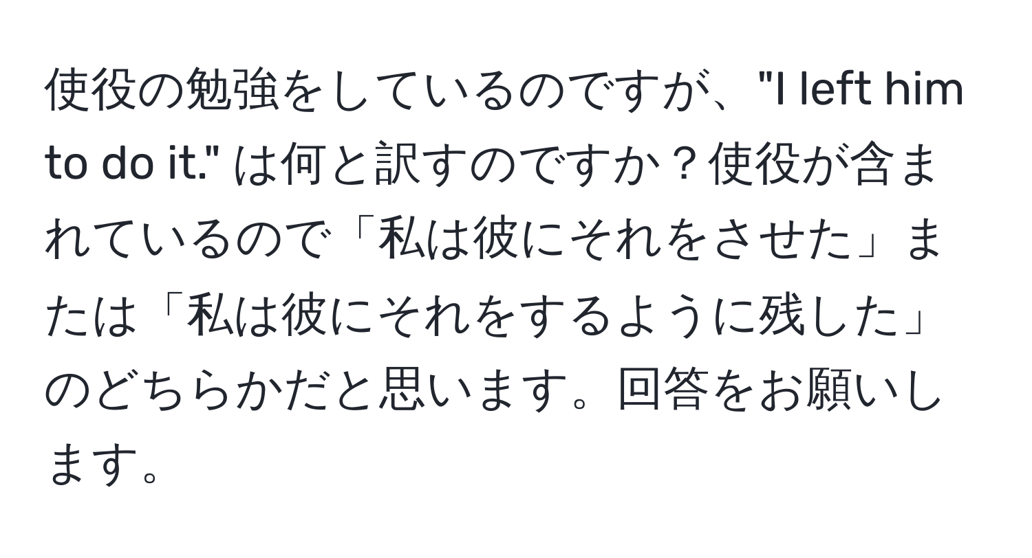 使役の勉強をしているのですが、"I left him to do it." は何と訳すのですか？使役が含まれているので「私は彼にそれをさせた」または「私は彼にそれをするように残した」のどちらかだと思います。回答をお願いします。