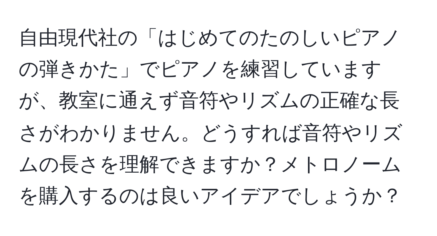 自由現代社の「はじめてのたのしいピアノの弾きかた」でピアノを練習していますが、教室に通えず音符やリズムの正確な長さがわかりません。どうすれば音符やリズムの長さを理解できますか？メトロノームを購入するのは良いアイデアでしょうか？