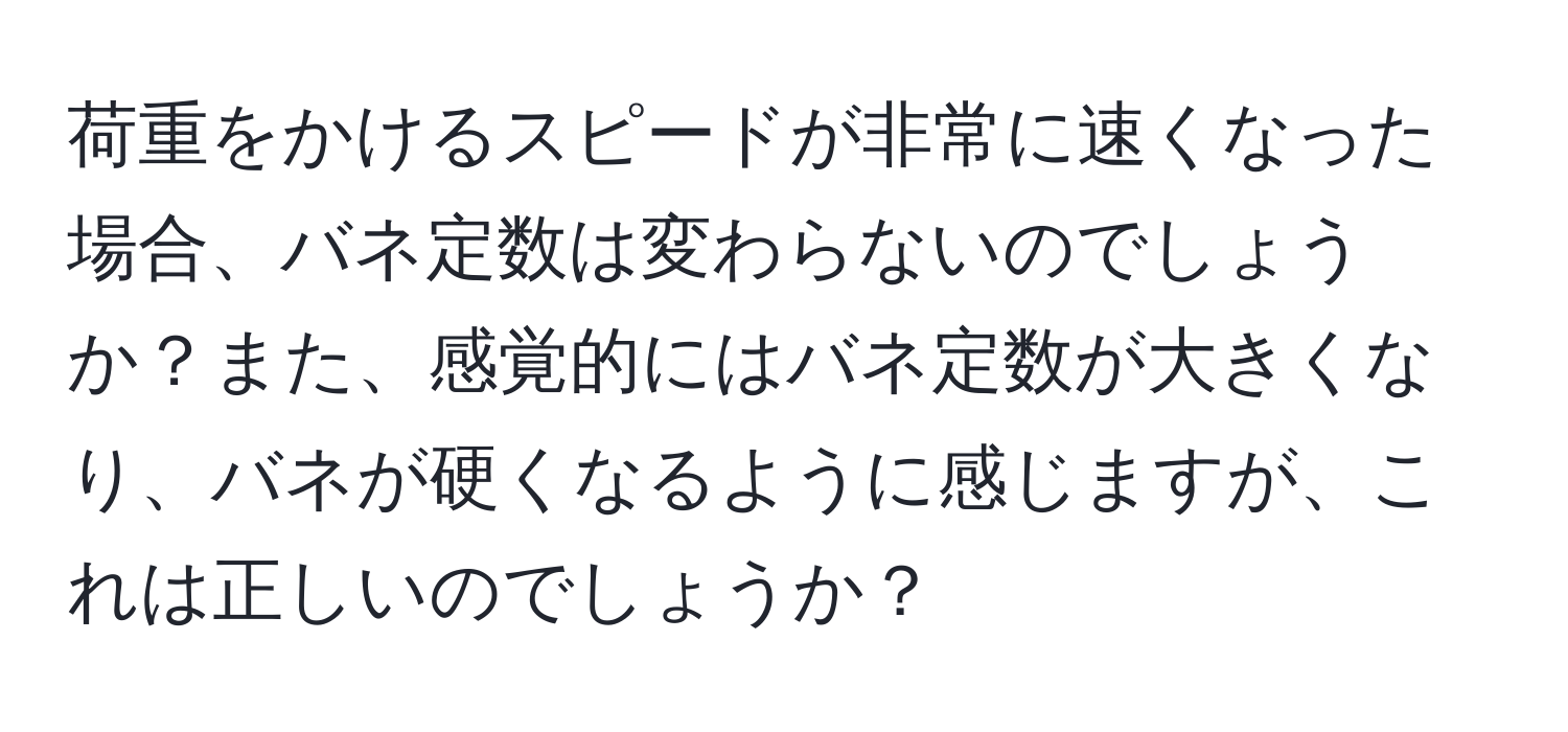 荷重をかけるスピードが非常に速くなった場合、バネ定数は変わらないのでしょうか？また、感覚的にはバネ定数が大きくなり、バネが硬くなるように感じますが、これは正しいのでしょうか？