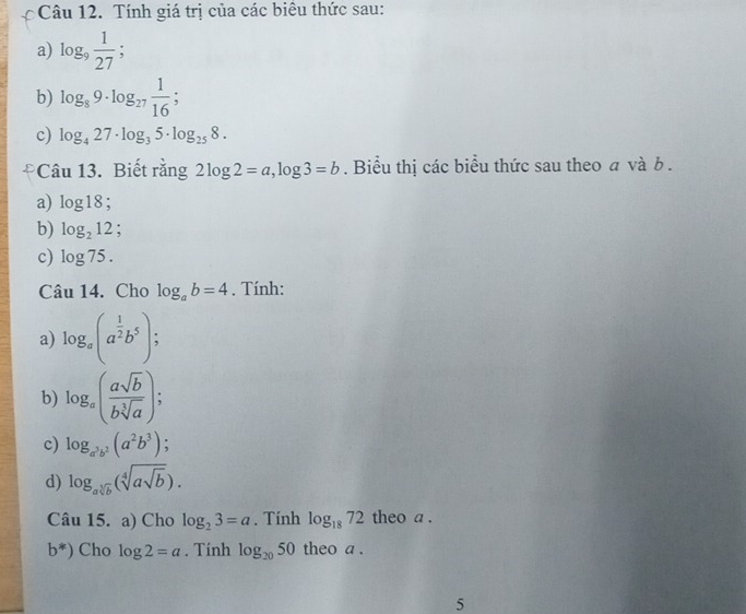 Tính giá trị của các biêu thức sau: 
a) log _9 1/27 ; 
b) log _89· log _27 1/16  : 
c) log _427· log _35· log _258. 
Câu 13. Biết rằng 2log 2=a, log 3=b. Biểu thị các biểu thức sau theo a và b. 
a) log 18; 
b) log _212 : 
c) log 75. 
Câu 14. Cho log _ab=4. Tính: 
a) log _a(a^(frac 1)2b^5); 
b) log _a( asqrt(b)/bsqrt[3](a) ); 
c) log _a^3b^2(a^2b^3)
d) log _asqrt[3](b)(sqrt[4](asqrt b)). 
Câu 15. a) Cho log _23=a. Tính log _1872 theo a .
b^*) Cho log 2=a. Tính log _2050 theo a. 
5