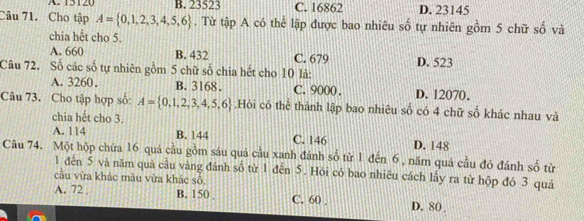 A. 15120 B. 23523 C. 16862 D. 23145
Câu 71. Cho tập A= 0,1,2,3,4,5,6. Từ tập A có thể lập được bao nhiêu số tự nhiên gồm 5 chữ số và
chia hết cho 5.
A. 660 B. 432 C. 679
Câu 72. Số các số tự nhiên gồm 5 chữ số chia hết cho 10 là: D. 523
A. 3260. B. 3168. C. 9000. D. 12070.
Câu 73. Cho tập hợp số: A= 0,1,2,3,4,5,6.Hỏi có thể thành lập bao nhiêu số có 4 chữ số khác nhau và
chia hết cho 3.
A. 114 B. 144 C. 146 D. 148
Câu 74. Một hộp chứa 16 quả cầu gồm sáu quả cầu xanh đánh số từ 1 đến 6, năm quả cầu đó đánh số từ
1 đến 5 và năm quả cầu vàng đánh số từ 1 đến 5. Hỏi có bao nhiêu cách lấy ra từ hộp đó 3 quá
cầu vừa khác màu vừa khác số.
A. 72 B. 150. C. 60. D. 80.