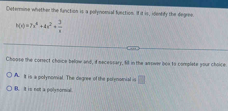 Determine whether the function is a polynomial function. If it is, identify the degree.
h(x)=7x^4+4x^2+ 3/x 
Choose the correct choice below and, if necessary, fill in the answer box to complete your choice.
A. It is a polynomial. The degree of the polynomial is □ _2
B. It is not a polynomial.