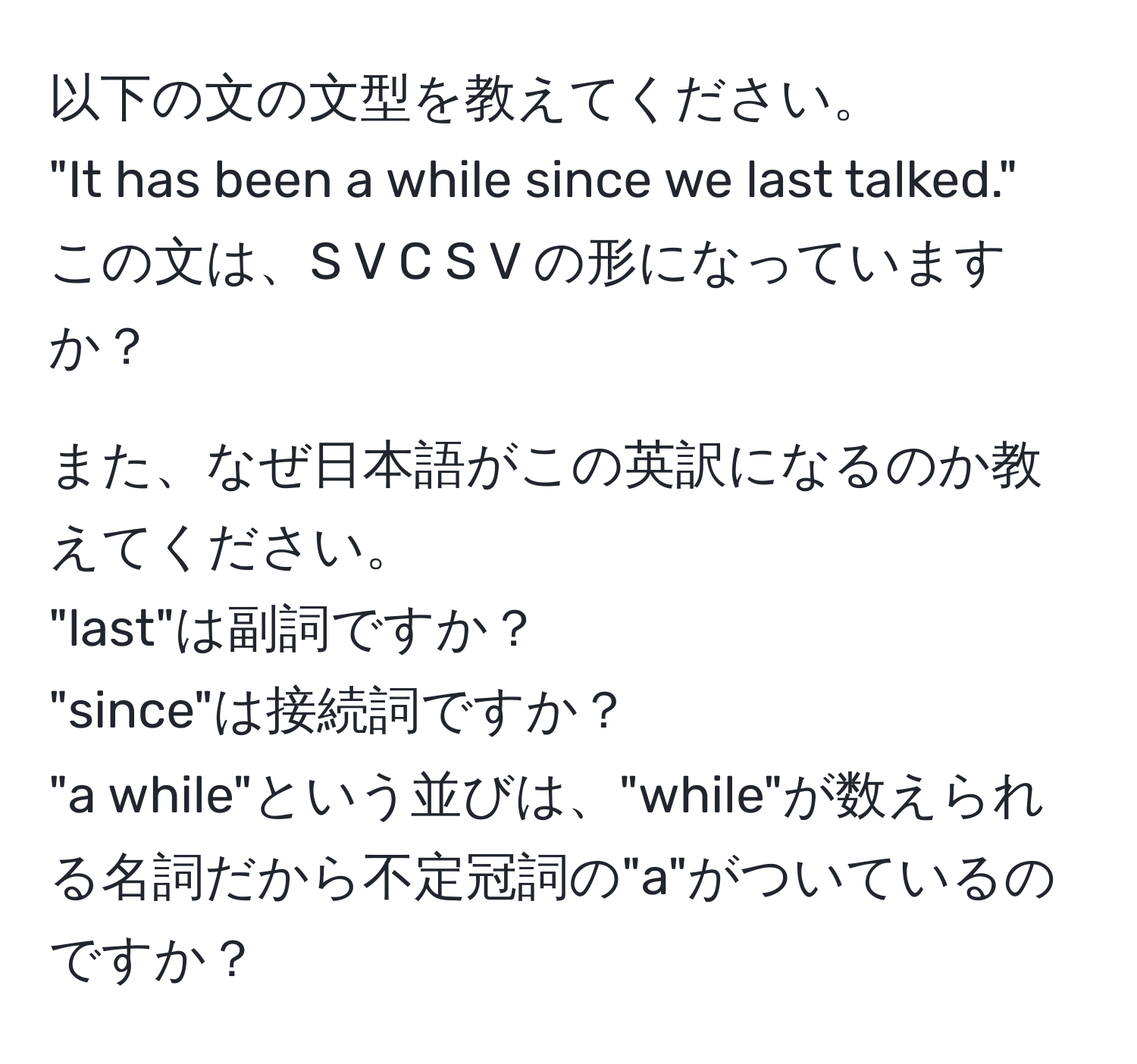 以下の文の文型を教えてください。  
"It has been a while since we last talked."  
この文は、S V C S V の形になっていますか？

また、なぜ日本語がこの英訳になるのか教えてください。  
"last"は副詞ですか？  
"since"は接続詞ですか？  
"a while"という並びは、"while"が数えられる名詞だから不定冠詞の"a"がついているのですか？