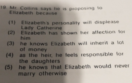 Mr. Collins says he is proposing to
Elizabeth because
(1) Elizabeth's personality will displease
Lady Catherine
(2) Elizabeth has shown her affection for
him
(3) he knows Elizabeth will inherit a lot
of money
(4) as the heir, he feels responsible for
the daughters
(5) he knows that Elizabeth would never
marry otherwise