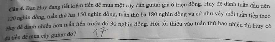 Bạn Huy đang tiết kiệm tiền đề mua một cay đàn guitar giá 6 triệu đồng. Huy đề dành tuần đầu tiên
120 nghìn đồng, tuần thứ hai 150 nghìn đồng, tuần thứ ba 180 nghìn đồng và cứ như vậy mỗi tuần tiếp theo 
Huy để dành nhiều hơn tuần liền trước đó 30 nghìn đồng. Hỏi tối thiều vào tuần thứ bao nhiêu thì Huy có 
đú tiền để mua cây guitar đó?