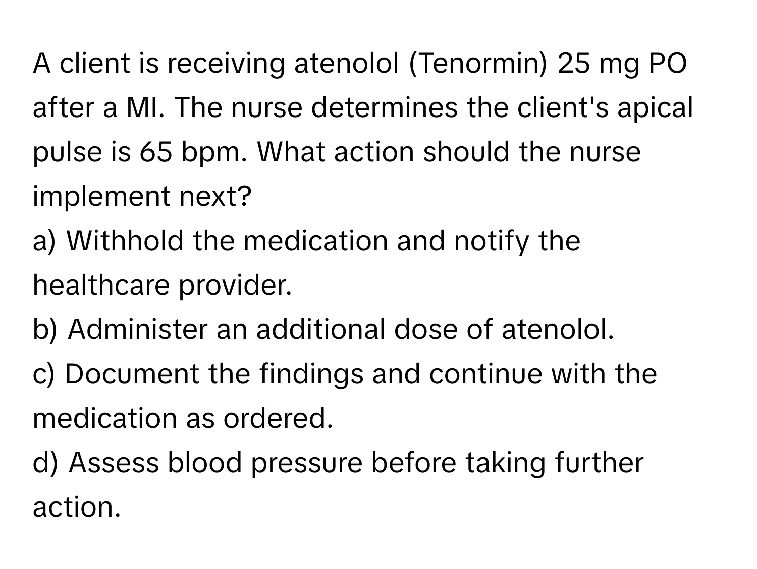 A client is receiving atenolol (Tenormin) 25 mg PO after a MI. The nurse determines the client's apical pulse is 65 bpm. What action should the nurse implement next?

a) Withhold the medication and notify the healthcare provider. 
b) Administer an additional dose of atenolol. 
c) Document the findings and continue with the medication as ordered. 
d) Assess blood pressure before taking further action.