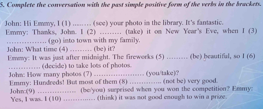 Complete the conversation with the past simple positive form of the verbs in the brackets. 
John: Hi Emmy, I (1) .....…. (see) your photo in the library. It’s fantastic. 
Emmy: Thanks, John. I (2) …… (take) it on New Year’s Eve, when I (3) 
_……… (go) into town with my family. 
John: What time (4) …… (be) it? 
Emmy: It was just after midnight. The fireworks (5) …… (be) beautiful, so I (6) 
_............. (decide) to take lots of photos. 
John: How many photos (7) ……… (you/take)? 
Emmy: Hundreds! But most of them (8) .............. (not be) very good. 
John:(9) ………. (be/you) surprised when you won the competition? Emmy: 
Yes, I was. I (10) ………. (think) it was not good enough to win a prize.