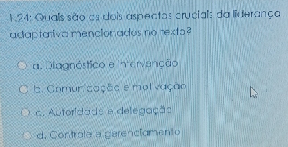 1.24: Quais são os dois aspectos cruciais da liderança
adaptativa mencionados no texto?
a. Diagnóstico e intervenção
b. Comunicação e motivação
c. Autoridade e delegação
d. Controle e gerencíamento