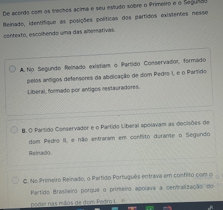 De acordo com os trechos acima e seu estudo sobre o Primeiro e o Segundo
Reinado, identifique as posições políticas dos partidos existentes nesse
contexto, escolhendo uma das alternativas.
A. No Segundo Reinado existiam o Partido Conservador, formado
pelos antigos defensores da abdicação de dom Pedro I, e o Partido
Liberal, formado por antigos restauradores.
B. O Partido Conservador e o Partido Liberal apoiavam as decisões de
dom Pedro II, e não entraram em conflito durante o Segundo
Reinado.
C. No Primeiro Reinado, o Partido Português entrava em conflito com o
Partido Brasileiro porque o primeiro apoiava a centralização do
poder nas mãos de dom Pedro I.