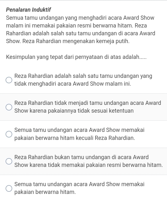 Penalaran Induktif
Semua tamu undangan yang menghadiri acara Award Show
malam ini memakai pakaian resmi berwarna hitam. Reza
Rahardian adalah salah satu tamu undangan di acara Award
Show. Reza Rahardian mengenakan kemeja putih.
Kesimpulan yang tepat dari pernyataan di atas adalah.....
Reza Rahardian adalah salah satu tamu undangan yang
tidak menghadiri acara Award Show malam ini.
Reza Rahardian tidak menjadi tamu undangan acara Award
Show karena pakaiannya tidak sesuai ketentuan
Semua tamu undangan acara Award Show memakai
pakaian berwarna hitam kecuali Reza Rahardian.
Reza Rahardian bukan tamu undangan di acara Award
Show karena tidak memakai pakaian resmi berwarna hitam.
Semua tamu undangan acara Award Show memakai
pakaian berwarna hitam.