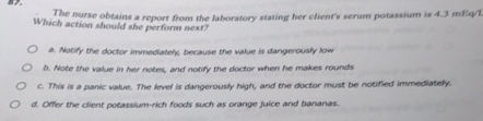 The nurse obtains a report from the laborstory stating her client's serum potassium is 4.3 mEq/l
Which action should she perform next?
a. Notify the doctor immediately, because the value is dangerously low
b. Note the value in her notes, and notify the doctor when he makes rounds
c. This is a panic value. The level is dangerously high, and the doctor must be notified immediatelly.
d. Offer the client potassium-rich foods such as orange juice and bananas.