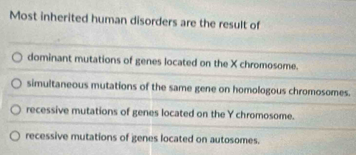 Most inherited human disorders are the result of
dominant mutations of genes located on the X chromosome.
simultaneous mutations of the same gene on homologous chromosomes.
recessive mutations of genes located on the Y chromosome.
recessive mutations of genes located on autosomes.