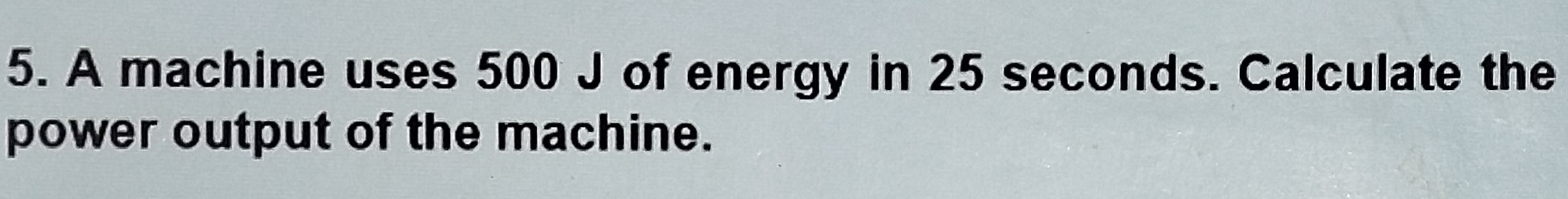 A machine uses 500 J of energy in 25 seconds. Calculate the 
power output of the machine.