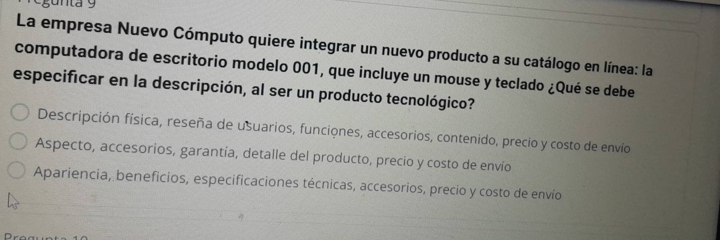 gunta 9
La empresa Nuevo Cómputo quiere integrar un nuevo producto a su catálogo en línea: la
computadora de escritorio modelo 001, que incluye un mouse y teclado ¿Qué se debe
especificar en la descripción, al ser un producto tecnológico?
Descripción física, reseña de usuarios, funciones, accesorios, contenido, precio y costo de envío
Aspecto, accesorios, garantía, detalle del producto, precio y costo de envío
Apariencia, beneficios, especificaciones técnicas, accesorios, precio y costo de envío