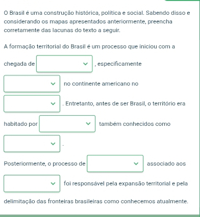 Brasil é uma construção histórica, política e social. Sabendo disso e 
considerando os mapas apresentados anteriormente, preencha 
corretamente das lacunas do texto a seguir. 
A formação territorial do Brasil é um processo que iniciou com a 
chegada de □  , especificamente 
no continente americano no 
. Entretanto, antes de ser Brasil, o território era 
habitado por □ ,□ ) também conhecidos como
x_ □ /□  
Posteriormente, o processo de associado aos 
foi responsável pela expansão territorial e pela 
delimitação das fronteiras brasileiras como conhecemos atualmente.