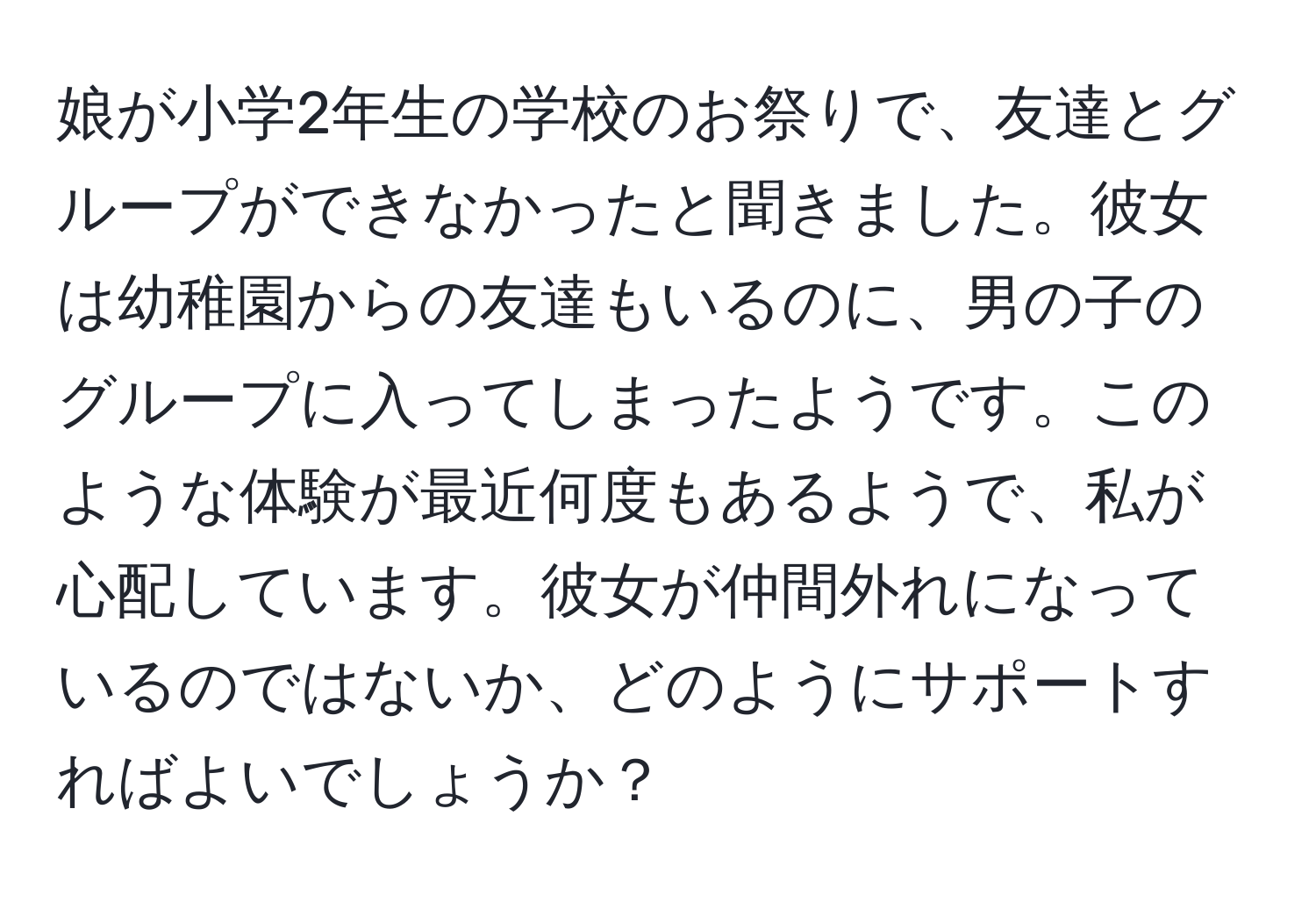 娘が小学2年生の学校のお祭りで、友達とグループができなかったと聞きました。彼女は幼稚園からの友達もいるのに、男の子のグループに入ってしまったようです。このような体験が最近何度もあるようで、私が心配しています。彼女が仲間外れになっているのではないか、どのようにサポートすればよいでしょうか？